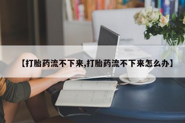 堕胎药购买方式【打胎药流不下来,打胎药流不下来怎么办】