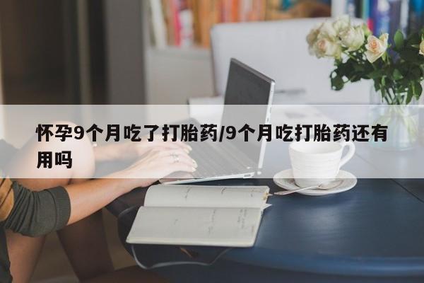 堕胎药购买方式怀孕9个月吃了打胎药/9个月吃打胎药还有用吗