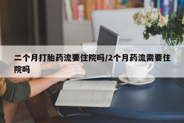 堕胎药购买方式二个月打胎药流要住院吗/2个月药流需要住院吗