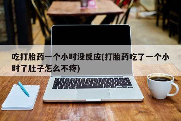 堕胎药购买方式吃打胎药一个小时没反应(打胎药吃了一个小时了肚子怎么不疼)