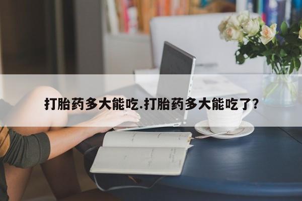 堕胎药购买方式打胎药多大能吃.打胎药多大能吃了？