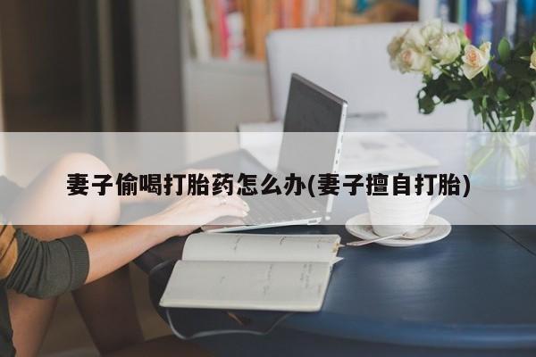 堕胎药购买方式妻子偷喝打胎药怎么办(妻子擅自打胎)