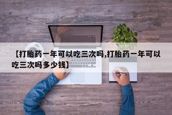 堕胎药购买方式【打胎药一年可以吃三次吗,打胎药一年可以吃三次吗多少钱】