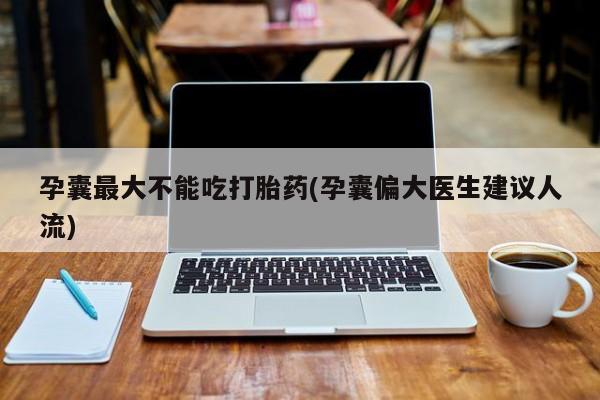 堕胎药购买方式孕囊最大不能吃打胎药(孕囊偏大医生建议人流)