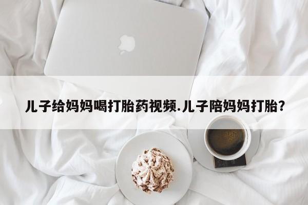 堕胎药购买方式儿子给妈妈喝打胎药视频.儿子陪妈妈打胎？