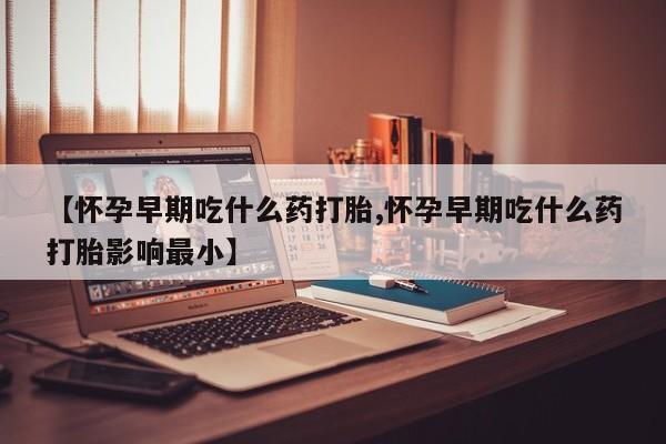 堕胎药购买方式【怀孕早期吃什么药打胎,怀孕早期吃什么药打胎影响最小】