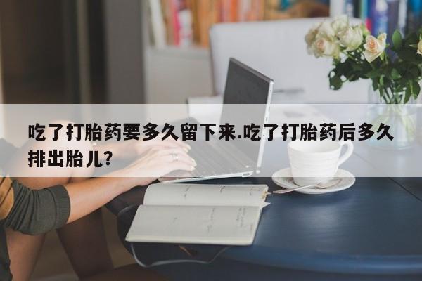 堕胎药购买方式吃了打胎药要多久留下来.吃了打胎药后多久排出胎儿？