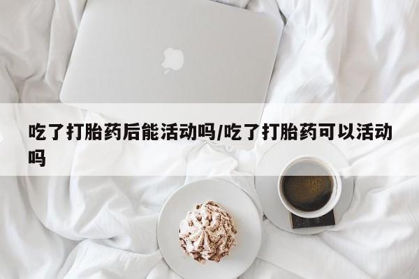 堕胎药购买方式吃了打胎药后能活动吗/吃了打胎药可以活动吗