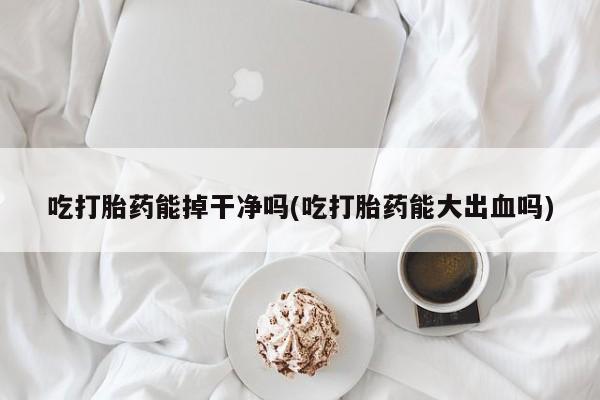 堕胎药购买方式吃打胎药能掉干净吗(吃打胎药能大出血吗)