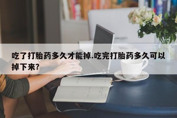 堕胎药购买方式吃了打胎药多久才能掉.吃完打胎药多久可以掉下来？