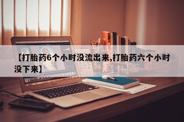 堕胎药购买方式【打胎药6个小时没流出来,打胎药六个小时没下来】