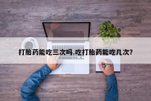堕胎药购买方式打胎药能吃三次吗.吃打胎药能吃几次？