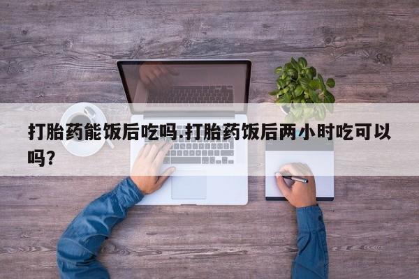 堕胎药购买方式打胎药能饭后吃吗.打胎药饭后两小时吃可以吗？