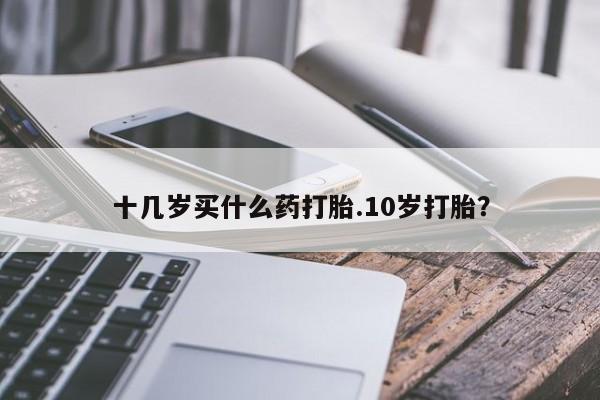 堕胎药购买方式十几岁买什么药打胎.10岁打胎？