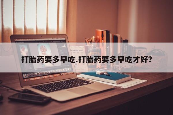 堕胎药购买方式打胎药要多早吃.打胎药要多早吃才好？
