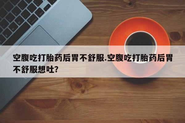 堕胎药购买方式空腹吃打胎药后胃不舒服.空腹吃打胎药后胃不舒服想吐？