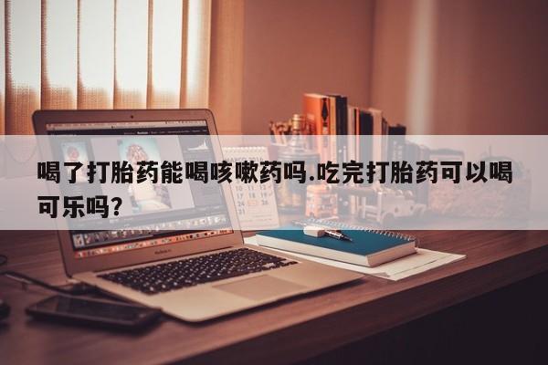 堕胎药购买方式喝了打胎药能喝咳嗽药吗.吃完打胎药可以喝可乐吗？