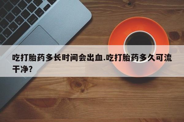 堕胎药购买方式吃打胎药多长时间会出血.吃打胎药多久可流干净？