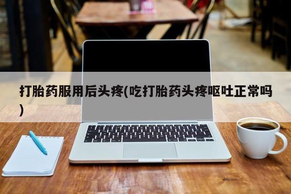 堕胎药购买方式打胎药服用后头疼(吃打胎药头疼呕吐正常吗)