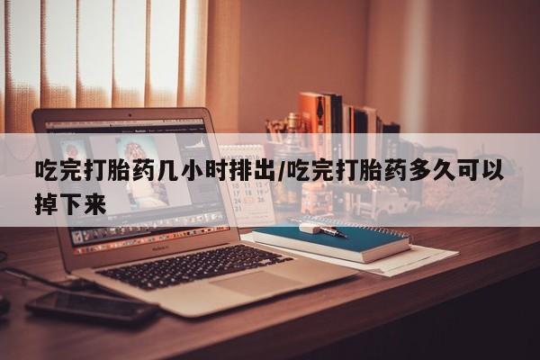 堕胎药购买方式吃完打胎药几小时排出/吃完打胎药多久可以掉下来
