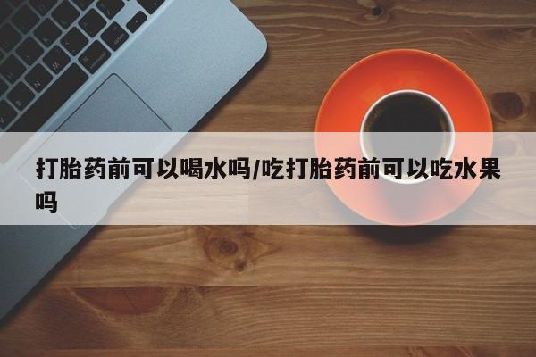堕胎药购买方式打胎药前可以喝水吗/吃打胎药前可以吃水果吗