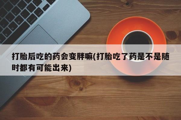 堕胎药购买方式打胎后吃的药会变胖嘛(打胎吃了药是不是随时都有可能出来)