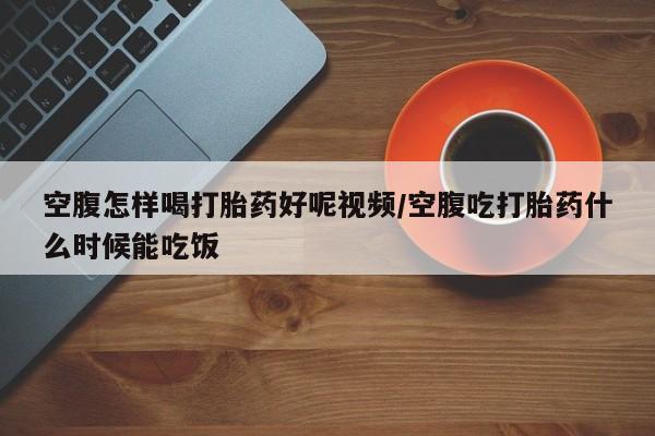 堕胎药购买方式空腹怎样喝打胎药好呢视频/空腹吃打胎药什么时候能吃饭