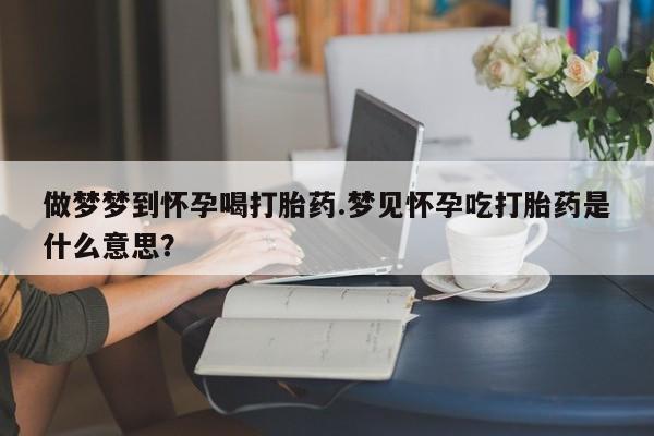 堕胎药购买方式做梦梦到怀孕喝打胎药.梦见怀孕吃打胎药是什么意思？