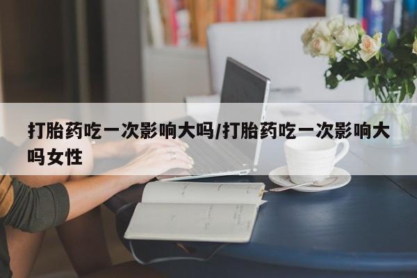 堕胎药购买方式打胎药吃一次影响大吗/打胎药吃一次影响大吗女性