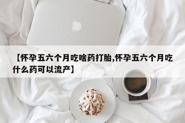 堕胎药购买方式【怀孕五六个月吃啥药打胎,怀孕五六个月吃什么药可以流产】
