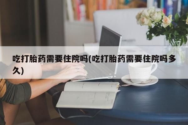 堕胎药购买方式吃打胎药需要住院吗(吃打胎药需要住院吗多久)