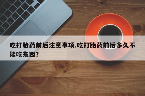 堕胎药购买方式吃打胎药前后注意事项.吃打胎药前后多久不能吃东西？