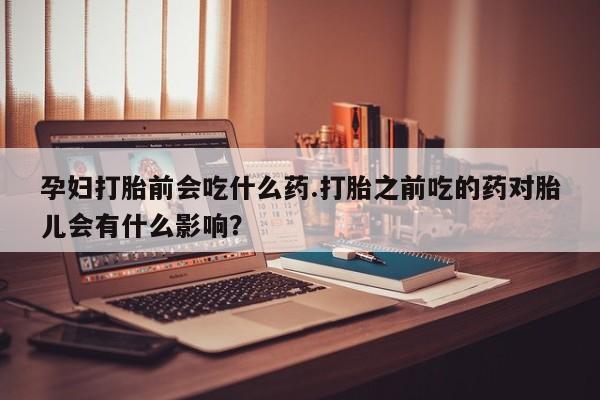 堕胎药购买方式孕妇打胎前会吃什么药.打胎之前吃的药对胎儿会有什么影响？