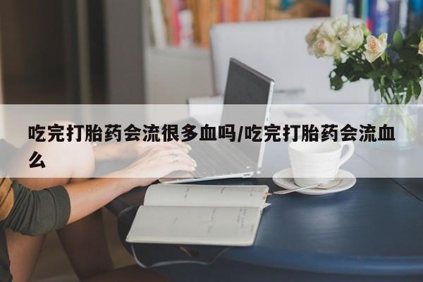 堕胎药购买方式吃完打胎药会流很多血吗/吃完打胎药会流血么