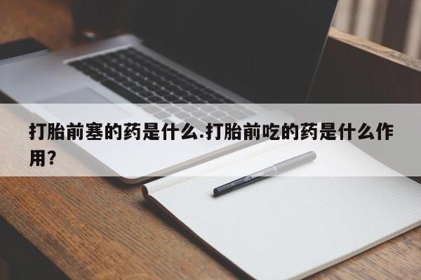 堕胎药购买方式打胎前塞的药是什么.打胎前吃的药是什么作用?