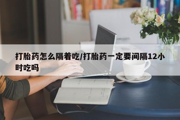 堕胎药购买方式打胎药怎么隔着吃/打胎药一定要间隔12小时吃吗