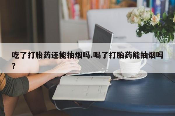 堕胎药购买方式吃了打胎药还能抽烟吗.喝了打胎药能抽烟吗?