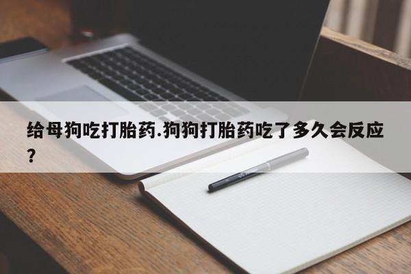 堕胎药购买方式给母狗吃打胎药.狗狗打胎药吃了多久会反应?