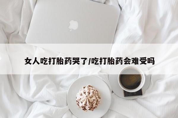 堕胎药购买方式女人吃打胎药哭了/吃打胎药会难受吗