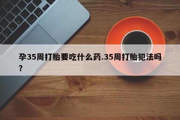堕胎药购买方式孕35周打胎要吃什么药.35周打胎犯法吗?